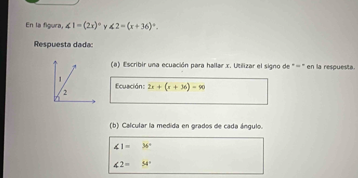 En la figura, ∠ 1=(2x)^circ  y ∠ 2=(x+36)^circ . 
Respuesta dada: 
(a) Escribir una ecuación para hallar x. Utilizar el signo de "=" en la respuesta. 
1 
Ecuación: 2x+(x+36)=90
2 
(b) Calcular la medida en grados de cada ángulo.
∠ 1=36°
∠ 2=54°