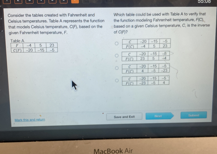 55:08
Consider the tables created with Fahrenheit and Which table could be used with Table A to verify that
Celsius temperatures. Table A represents the function the function modeling Fahrenheit temperature, F(C),
that models Celsius temperature, C(F), based on the based on a given Celsius temperature, C, is the inverse
given Fahrenheit temperature, F. of C(F)?

_ F(C) 23 5 -4
C -20 -15 -5
Mark this and return Save and Exit Next Submit
MacBook Air