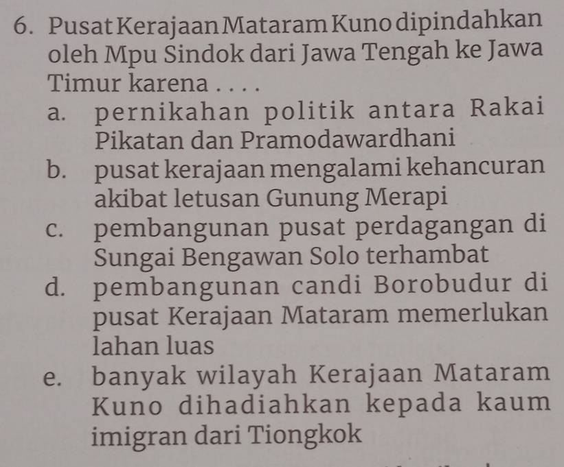 Pusat Kerajaan Mataram Kuno dipindahkan
oleh Mpu Sindok dari Jawa Tengah ke Jawa
Timur karena . . . .
a. pernikahan politik antara Rakai
Pikatan dan Pramodawardhani
b. pusat kerajaan mengalami kehancuran
akibat letusan Gunung Merapi
c. pembangunan pusat perdagangan di
Sungai Bengawan Solo terhambat
d. pembangunan candi Borobudur di
pusat Kerajaan Mataram memerlukan
lahan luas
e. banyak wilayah Kerajaan Mataram
Kuno dihadiahkan kepada kaum
imigran dari Tiongkok