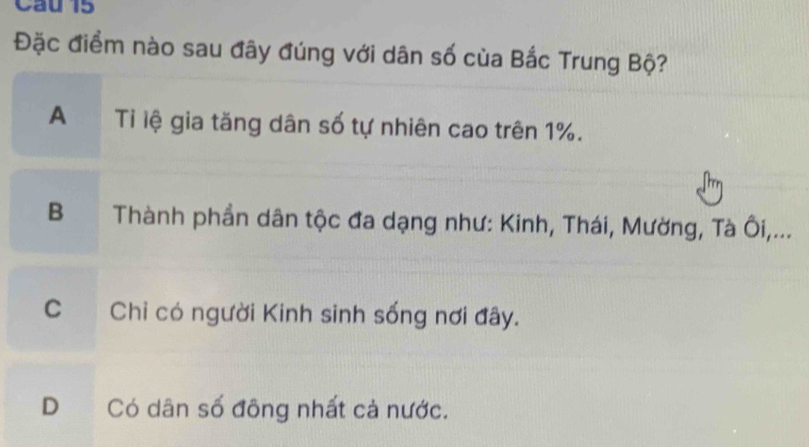 Cau 15
Đặc điểm nào sau đây đúng với dân số của Bắc Trung Bộ?
A Tỉ lệ gia tăng dân số tự nhiên cao trên 1%.
B Thành phần dân tộc đa dạng như: Kinh, Thái, Mường, Tà Ôi,...
C Chỉ có người Kinh sinh sống nơi đây.
D Có dân số đông nhất cả nước.