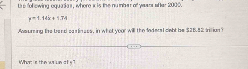 the following equation, where x is the number of years after 2000.
y=1.14x+1.74
Assuming the trend continues, in what year will the federal debt be $26.82 trillion? 
What is the value of y?