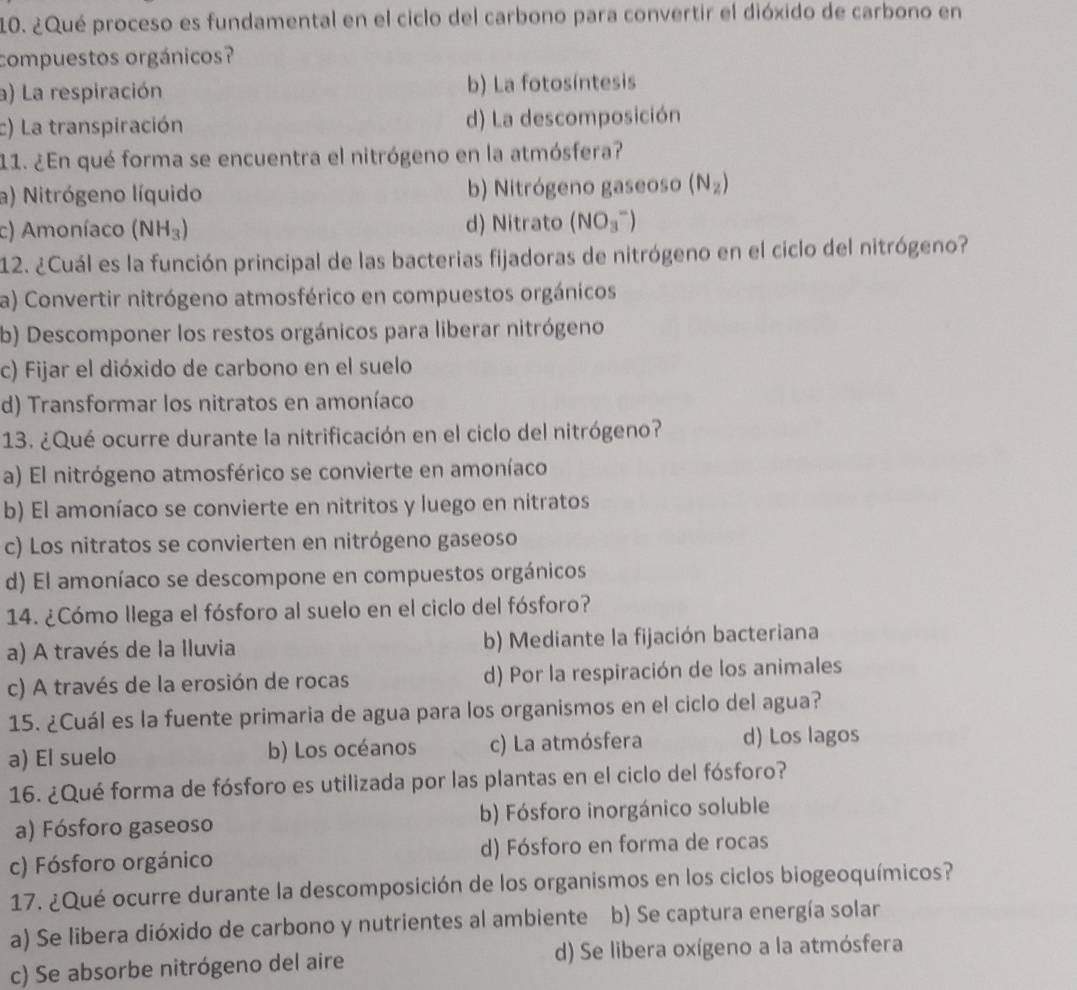 ¿Qué proceso es fundamental en el ciclo del carbono para convertir el dióxido de carbono en
compuestos orgánicos?
a) La respiración b) La fotosíntesis
c) La transpiración d) La descomposición
11. ¿En qué forma se encuentra el nitrógeno en la atmósfera?
a) Nitrógeno líquido b) Nitrógeno gaseoso (N_2)
c) Amoníaco (NH_3) d) Nitrato (NO_3^-)
12. ¿Cuál es la función principal de las bacterias fijadoras de nitrógeno en el ciclo del nitrógeno?
a) Convertir nitrógeno atmosférico en compuestos orgánicos
b) Descomponer los restos orgánicos para liberar nitrógeno
c) Fijar el dióxido de carbono en el suelo
d) Transformar los nitratos en amoníaco
13. ¿Qué ocurre durante la nitrificación en el ciclo del nitrógeno?
a) El nitrógeno atmosférico se convierte en amoníaco
b) El amoníaco se convierte en nitritos y luego en nitratos
c) Los nitratos se convierten en nitrógeno gaseoso
d) El amoníaco se descompone en compuestos orgánicos
14. ¿Cómo llega el fósforo al suelo en el ciclo del fósforo?
a) A través de la Iluvia b) Mediante la fijación bacteriana
c) A través de la erosión de rocas d) Por la respiración de los animales
15. ¿Cuál es la fuente primaria de agua para los organismos en el ciclo del agua?
a) El suelo b) Los océanos c) La atmósfera d) Los lagos
16. ¿Qué forma de fósforo es utilizada por las plantas en el ciclo del fósforo?
a) Fósforo gaseoso b) Fósforo inorgánico soluble
c) Fósforo orgánico d) Fósforo en forma de rocas
17. ¿Qué ocurre durante la descomposición de los organismos en los ciclos biogeoquímicos?
a) Se libera dióxido de carbono y nutrientes al ambiente b) Se captura energía solar
c) Se absorbe nitrógeno del aire d) Se libera oxígeno a la atmósfera