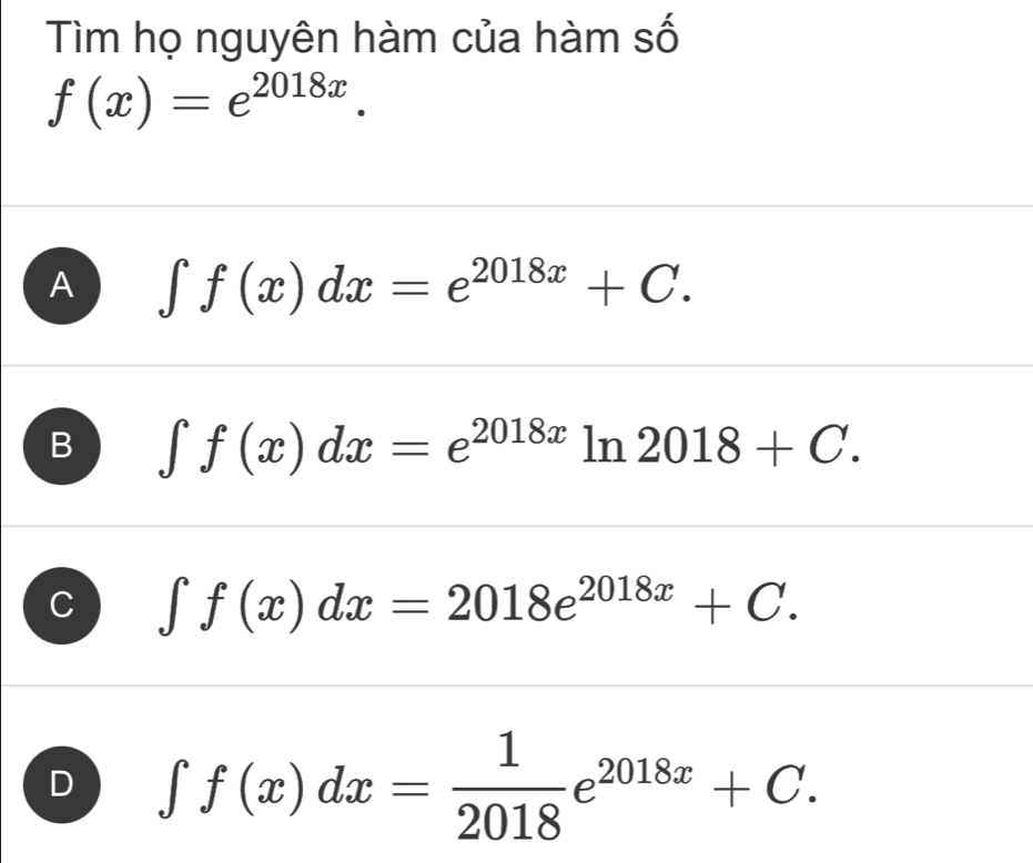 Tìm họ nguyên hàm của hàm số
f(x)=e^(2018x).
A ∈t f(x)dx=e^(2018x)+C.
B ∈t f(x)dx=e^(2018x) ln 2018+C.
∈t f(x)dx=2018e^(2018x)+C.
∈t f(x)dx= 1/2018 e^(2018x)+C.