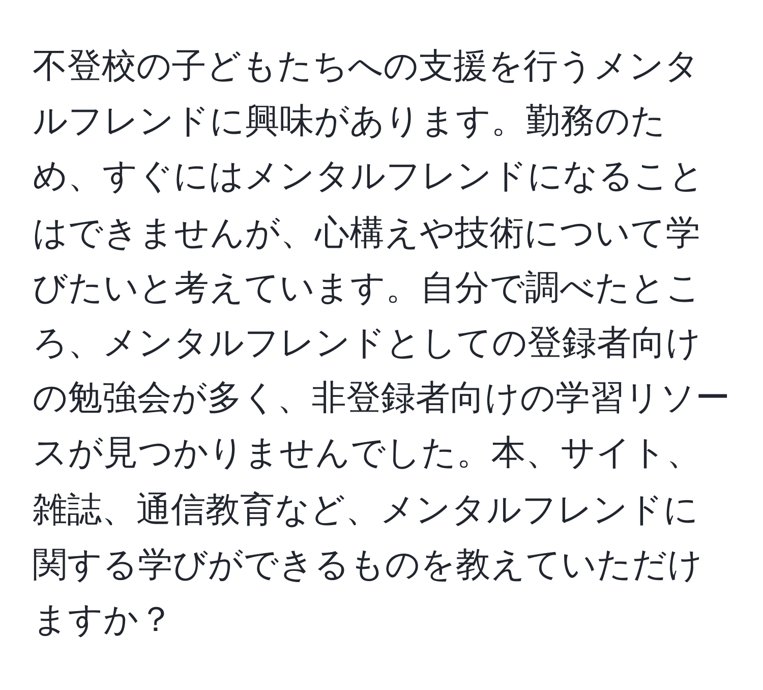 不登校の子どもたちへの支援を行うメンタルフレンドに興味があります。勤務のため、すぐにはメンタルフレンドになることはできませんが、心構えや技術について学びたいと考えています。自分で調べたところ、メンタルフレンドとしての登録者向けの勉強会が多く、非登録者向けの学習リソースが見つかりませんでした。本、サイト、雑誌、通信教育など、メンタルフレンドに関する学びができるものを教えていただけますか？