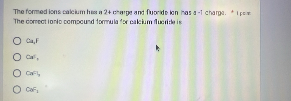 The formed ions calcium has a 2+ charge and fluoride ion has a -1 charge. * 1 point
The correct ionic compound formula for calcium fluoride is
Ca_2F
CaF_3
CaFl_3
CaF_2