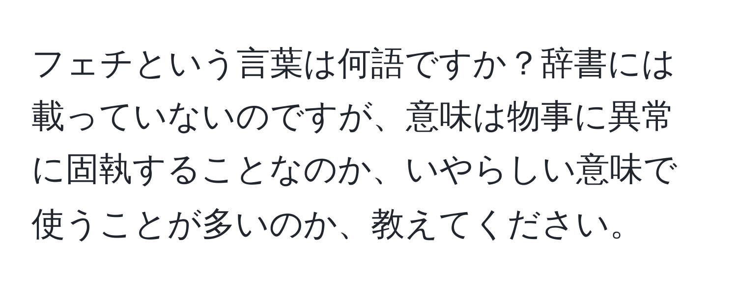 フェチという言葉は何語ですか？辞書には載っていないのですが、意味は物事に異常に固執することなのか、いやらしい意味で使うことが多いのか、教えてください。