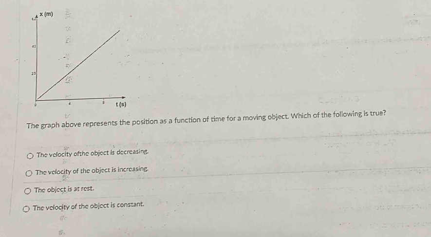 The graph above represents the position as a function of time for a moving object. Which of the following is true?
The velocity ofthe object is decreasing.
The velocity of the object is increasing.
The object is at rest.
The velocity of the object is constant.