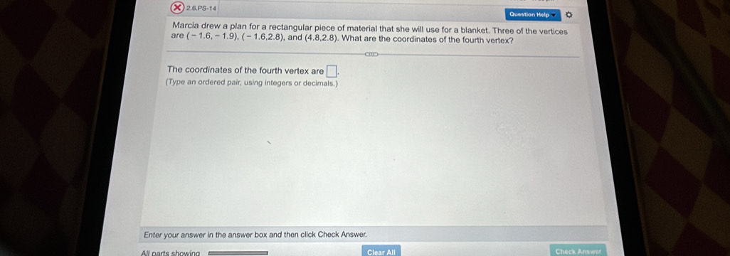 2.6.PS-14 Question Help 。 
Marcia drew a plan for a rectangular piece of material that she will use for a blanket. Three of the vertices 
are (-1.6,-1.9), (-1.6,2.8) , and (4.8,2.8). What are the coordinates of the fourth vertex? 
The coordinates of the fourth vertex are □ . 
(Type an ordered pair, using integers or decimals.) 
Enter your answer in the answer box and then click Check Answer. 
Clear All Check Answer