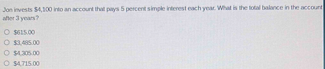 Jon invests $4,100 into an account that pays 5 percent simple interest each year. What is the total balance in the account
after 3 years?
$615.00
$3,485.00
$4,305.00
$4,715.00