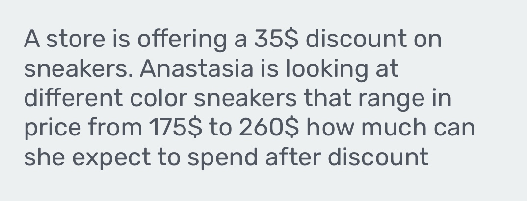 A store is offering a 35$ discount on 
sneakers. Anastasia is looking at 
different color sneakers that range in 
price from 175$ to 260 $ how much can 
she expect to spend after discount