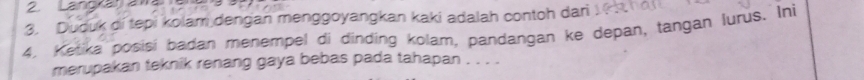 Langra 
3. Duduk di tepi kolam dengan menggoyangkan kaki adalah contoh dari 
4. Ketika posisi badan menempel di dinding kolam, pandangan ke depan, tangan lurus. Ini 
merupakan teknik renang gaya bebas pada tahapan . . . .