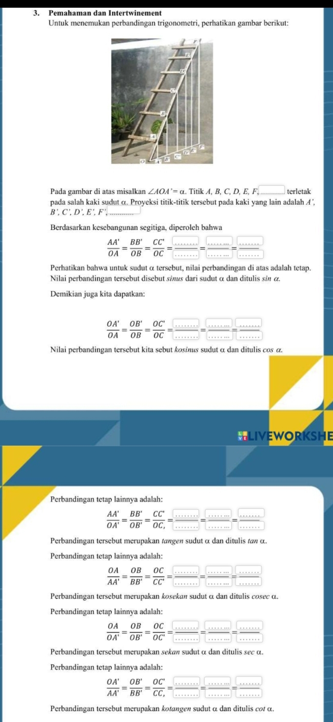 Pemahaman dan Intertwinement
Untuk menemukan perbandingan trigonometri, perhatikan gambar berikut:
Pada gambar di atas misalkan ∠ AOA'=alpha. Titik A,B,C,D,E,F,_  terletak
pada salah kaki sudut α. Proyeksi titik-titik tersebut pada kaki yang lain adalah A ',
B',C',D',E',F' _
Berdasarkan kesebangunan segitiga, diperoleh bahwa
 AA'/OA = BB'/OB = CC'/OC = □ /□  = □ /□  = □ /□  
Perhatikan bahwa untuk sudut α tersebut, nilai perbandingan di atas adalah tetap.
Nilai perbandingan tersebut disebut sinus dari sudut α dan ditulis sin α.
Demikian juga kita dapatkan:
 OA'/OA = OB'/OB = OC'/OC = □ /□  = □ /□  = □ /□  
Nilai perbandingan tersebut kita sebut kosinus sudut α dan ditulis cos α.
LIvEworKSHE
Perbandingan tetap lainnya adalah:
 AA'/OA' = BB'/OB' =frac CC'OC_,= ·s /·s  = ·s /·s  = ·s /·s  
Perbandingan tersebut merupakan tangen sudut α dan ditulis tan α.
Perbandingan tetap lainnya adalah:
 OA/AA' = OB/BB' = OC/CC' = □ /□  = □ /□  = □ /□  = □ /□  
Perbandingan tersebut merupakan kosekan sudut α dan ditulis cosec α.
Perbandingan tetap lainnya adalah:
 OA/OA' = OB/OB' = OC/OC' = □ /........ =frac ....=frac ...= (....)/..... 
Perbandingan tersebut merupakan sekan sudut α dan ditulis sec α.
Perbandingan tetap lainnya adalah:
 OA'/AA' = OB'/BB' =frac OC'CC_,= □ /........ =frac .....=□ = ·s /·s  
Perbandingan tersebut merupakan kotangen sudut α dan ditulis cot α.