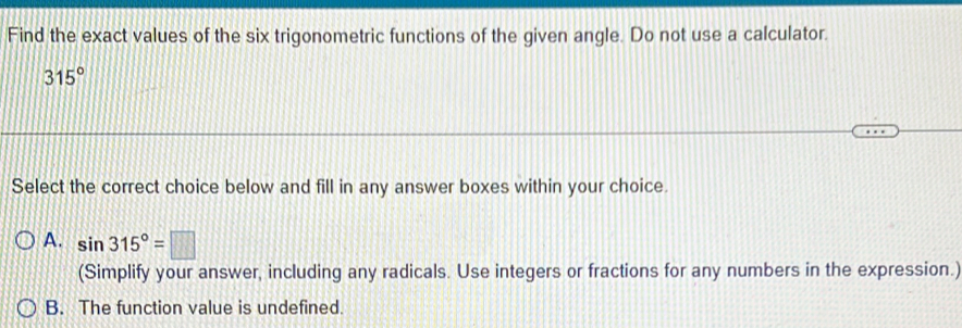 Find the exact values of the six trigonometric functions of the given angle. Do not use a calculator.
315°
Select the correct choice below and fill in any answer boxes within your choice.
A. sin 315°=□
(Simplify your answer, including any radicals. Use integers or fractions for any numbers in the expression.)
B. The function value is undefined.