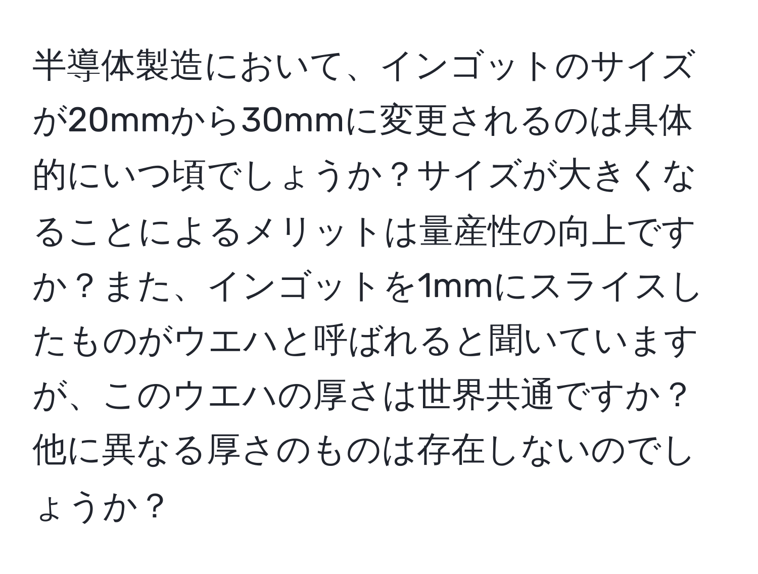 半導体製造において、インゴットのサイズが20mmから30mmに変更されるのは具体的にいつ頃でしょうか？サイズが大きくなることによるメリットは量産性の向上ですか？また、インゴットを1mmにスライスしたものがウエハと呼ばれると聞いていますが、このウエハの厚さは世界共通ですか？他に異なる厚さのものは存在しないのでしょうか？