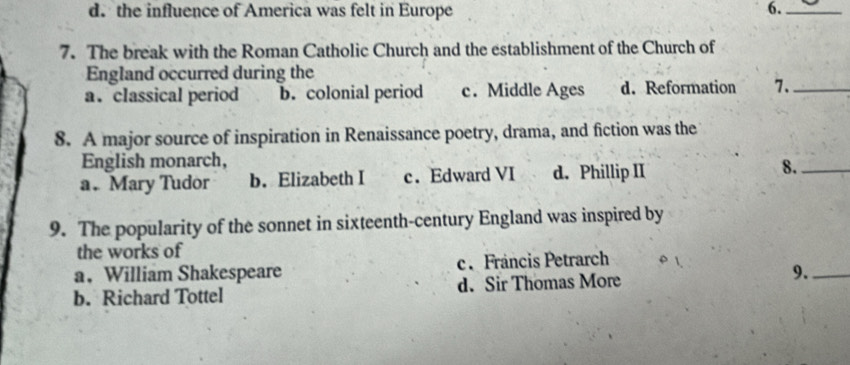 d. the influence of America was felt in Europe 6._
7. The break with the Roman Catholic Church and the establishment of the Church of
England occurred during the
a. classical period b. colonial period c. Middle Ages d. Reformation 7._
8. A major source of inspiration in Renaissance poetry, drama, and fiction was the
English monarch,
a. Mary Tudor b. Elizabeth I c. Edward VI d. Phillip II 8._
9. The popularity of the sonnet in sixteenth-century England was inspired by
the works of
a， William Shakespeare c. Fráncis Petrarch
b. Richard Tottel d. Sir Thomas More 9._