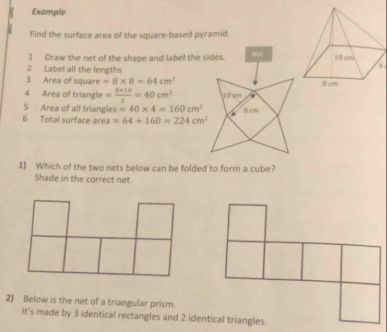 Example 
Find the surface area of the square-based pyramid. 
1 Draw the net of the shape and label the sides. Net 
2 Label all the lengths 
8 
3 Area of square =8* 8=64cm^2
4 Area of triangle = (8* 10)/2 =40cm^2 10 cm a 
5 Area of all triangles =40* 4=160cm^2 8 cm
6 Total surface area =64+160=224cm^2
1) Which of the two nets below can be folded to form a cube? 
Shade in the correct net. 
2) Below is the net of a triangular prism. 
It’s made by 3 identical rectangles and 2 identical triangles.