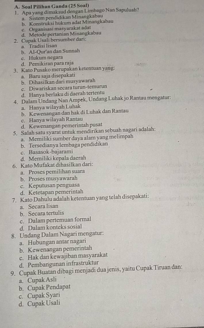 Soal Pilihan Ganda (25 Soal)
1. Apa yang dimaksud dengan Limbago Nan Sapuluah?
a. Sistem pendidikan Minangkabau
b. Konstruksi hukum adat Minangkabau
c. Organisasi masyarakat adat
d. Metode pertanian Minangkabau
2. Cupak Usali bersumber dari:
a. Tradisi lisan
b. Al-Qur'an dan Sunnah
c. Hukum negara
d. Pemikiran para raja
3. Kato Pusako merupakan ketentuan yang:
a. Baru saja disepakati
b. Dihasilkan dari musyawarah
c. Diwariskan secara turun-temurun
d. Hanya berlaku di daerah tertentu
4. Dalam Undang Nan Ampek, Undang Luhak jo Rantau mengatur:
a. Hanya wilayah Luhak
b. Kewenangan dan hak di Luhak dan Rantau
c. Hanya wilayah Rantau
d. Kewenangan pemerintah pusat
5. Salah satu syarat untuk mendirikan sebuah nagari adalah:
a. Memiliki sumber daya alam yang melimpah
b. Tersedianya lembaga pendidikan
c. Basasok-bajarami
d. Memiliki kepala daerah
6. Kato Mufakat dihasilkan dari:
a. Proses pemilihan suara
b. Proses musyawarah
c. Keputusan penguasa
d. Ketetapan pemerintah
7. Kato Dahulu adalah ketentuan yang telah disepakati:
a. Secara lisan
b. Secara tertulis
c. Dalam pertemuan formal
d. Dalam konteks sosial
8. Undang Dalam Nagari mengatur:
a. Hubungan antar nagari
b. Kewenangan pemerintah
c. Hak dan kewajiban masyarakat
d. Pembangunan infrastruktur
9. Cupak Buatan dibagi menjadi dua jenis, yaitu Cupak Tiruan dan:
a. Cupak Asli
b. Cupak Pendapat
c. Cupak Syari
d. Cupak Usali