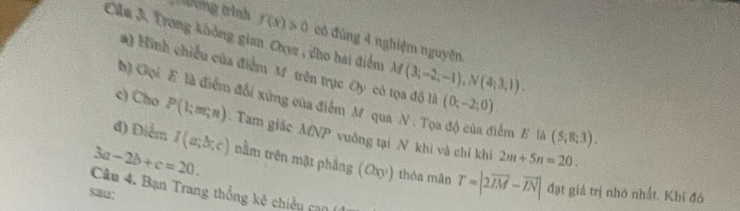 rhơng trình f(x)>0 có đùng 4 nghiệm nguyên. 
Căa 3, Trong không gian Oyz , cho hai điểm M(3;-2;-1), N(4;3;1). 
#) Hinh chiếu của điểm M trên trục a y có tọa độ là (0;-2;0)
b) Gọi E là điểm đối xứng của điểm M qua N. Tọ lểm E là (5;8;3). 
c) Cho P(l;m;n) Tam giác MNP vuông tại N khì và chỉ khí 
đ) Điểm I(a;b;c) nằm trên mặt phẳng (Oxy) thỏa mãn T=|2overline IM-vector IN|
3a-2b+c=20.
2m+5n=20. 
Câu 4. Bạn Trang thổng kê chiều can 
sau: 
đạt giả trị nhớ nhất. Khi đó