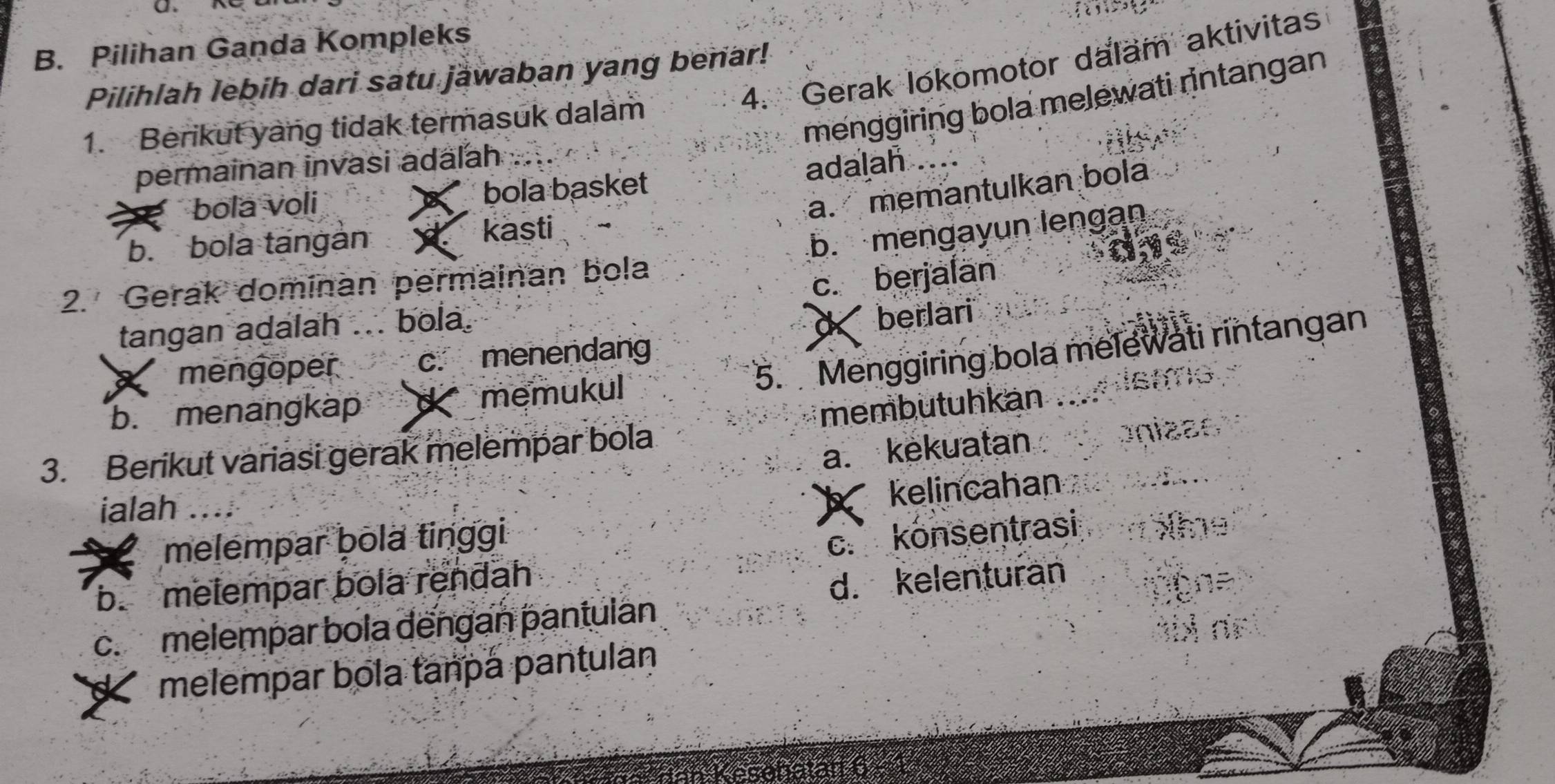 B. Pilihan Ganda Kompleks
4. Gerak lokomotor dalam aktivitas
Pilihlah lebih dari satu jawaban yang benar!
menggiring bola melewati rintangan
1. Berikut yang tidak termasuk dalam
permainan invasi adälah
bola voli bola basket adalah
a. memantulkan bola
b. bola tängàn
kasti
b. mengayun lengan
aye
2. Gerak dominan permainan bola
c. berjalan
tangan adalah bola.
a berlari
5. Menggiring bola melewati rintangan
mengoper c. menendang
b. menangkap X memukul
3. Berikut variasi gerak melempar bola membutuhkan Aistms
a. kekuatan onizão
ialah ...;
kelincahan
melempar þola tinggi
c. konsentrasi he
b. melempar bola rendah
d. kelenturan
c.melempar bola dếngan pantulán
ne
K melempar bola tanpá pantulan