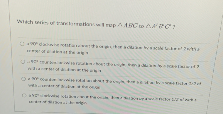 Which series of transformations will map △ ABC to △ A'B'C' ?
a 90° clockwise rotation about the origin, then a dilation by a scale factor of 2 with a
center of dilation at the origin
a 90° counterclockwise rotation about the origin, then a dilation by a scale factor of 2
with a center of dilation at the origin
a 90° counterclockwise rotation about the origin, then a dilation by a scale factor 1/2 of
with a center of dilation at the origin
a 90° clockwise rotation about the origin, then a dilation by a scale factor 1/2 of with a
center of dilation at the origin