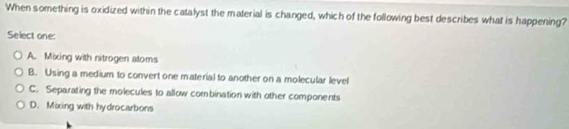 When something is oxidized within the catalyst the material is changed, which of the following best describes what is happening?
Select one:
A. Mixing with nitrogen atoms
B. Using a medium to convert one material to another on a molecular level
C. Separating the molecules to allow combination with other components
D. Mixing with hydrocarbons