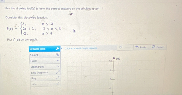 Use the drawing tool(s) to form the correct answers on the provided graph.
Consider this piecewise function
f(x)=beginarrayl 3,x≤ -3 2x+1,-3
Plot f(x) on the graph.
Drawing Tools Click on a tool to begin drawing Undo Reset
Select
Point
Open Point
Line Segment
Ray
Line