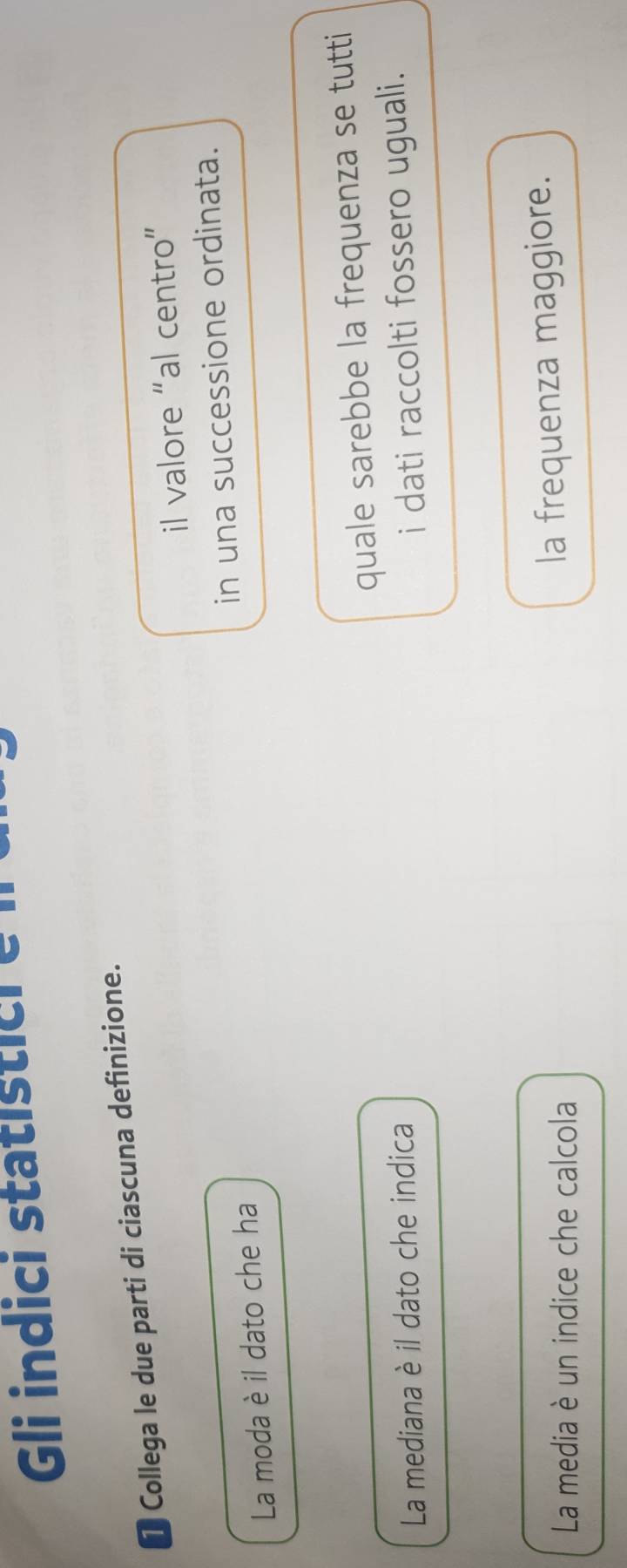 Gli indici statistic i e i 
T Collega le due parti di ciascuna definizione. 
il valore “al centro” 
in una successione ordinata. 
La moda è il dato che ha 
La mediana è il dato che indica quale sarebbe la frequenza se tutti 
i dati raccolti fossero uguali. 
La media è un indice che calcola 
la frequenza maggiore.