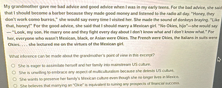 My grandmother gave me bad advice and good advice when I was in my early teens. For the bad advice, she said
that I should become a barber because they made good money and listened to the radio all day. “Honey, they
don’t work como burros,” she would say every time I visited her. She made the sound of donkeys braying. “Like
that, honey!” For the good advice, she said that I should marry a Mexican girl. “No Okies, hijo”—she would say
— “Look, my son. He marry one and they fight every day about I don’t know what and I don’t know what.” For
her, everyone who wasn't Mexican, black, or Asian were Okies. The French were Okies, the Italians in suits were
Okies. . . . she lectured me on the virtues of the Mexican girl.
What inference can be made about the grandmother's point of view in this excerpt?
She is eager to assimilate herself and her family into mainstream US culture.
She is unwilling to embrace any aspect of multiculturalism because she detests US culture.
She wants to preserve her family's Mexican culture even though she no longer lives in Mexico.
She believes that marrying an “Okie” is equivalent to ruining any prospects of financial success.