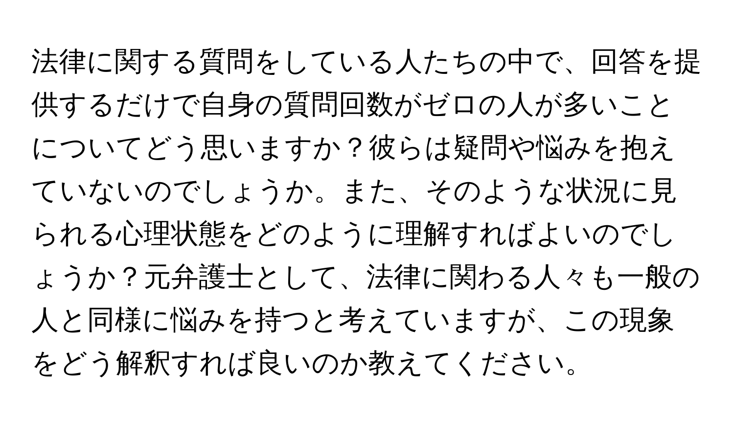 法律に関する質問をしている人たちの中で、回答を提供するだけで自身の質問回数がゼロの人が多いことについてどう思いますか？彼らは疑問や悩みを抱えていないのでしょうか。また、そのような状況に見られる心理状態をどのように理解すればよいのでしょうか？元弁護士として、法律に関わる人々も一般の人と同様に悩みを持つと考えていますが、この現象をどう解釈すれば良いのか教えてください。