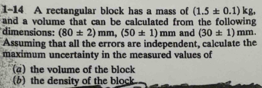 1-14 A rectangular block has a mass of (1.5± 0.1)kg, 
and a volume that can be calculated from the following 
dimensions: (80± 2)mm, (50± 1)mm and (30± 1)mm. 
Assuming that all the errors are independent, calculate the 
maximum uncertainty in the measured values of 
(a) the volume of the block 
(b) the density of the block