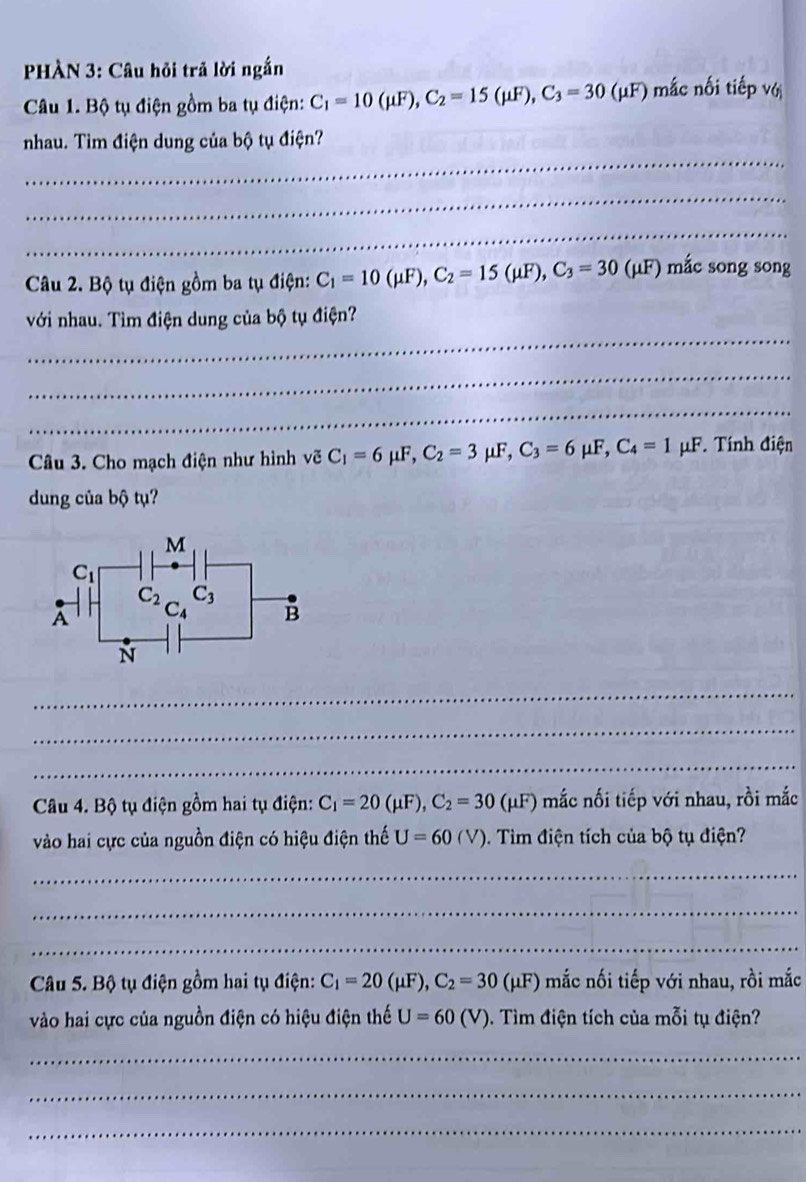 HÀN 3: Câu hỏi trả lời ngắn
Câu 1. Bộ tụ điện gồm ba tụ điện: C_1=10(mu F),C_2=15(mu F),C_3=30(mu F *) mắc nối tiếp với
_
nhau. Tìm điện dung của bộ tụ điện?
_
_
Câu 2. Bộ tụ điện gồm ba tụ điện: C_1=10(mu F),C_2=15(mu F),C_3=30(mu F) mắc song song
_
với nhau. Tìm điện dung của bộ tụ điện?
_
_
Câu 3. Cho mạch điện như hình vẽ C_1=6mu F,C_2=3mu F,C_3=6mu F,C_4=1 μF. Tính điện
dung của bộ tụ?
_
_
_
Câu 4. Bộ tụ điện gồm hai tụ điện: C_1=20(mu F),C_2=30(mu F) mắc nối tiếp với nhau, rồi mắc
vào hai cực của nguồn điện có hiệu điện thế U=60(V). Tìm điện tích của bộ tụ điện?
_
_
_
Câu 5. Bộ tụ điện gồm hai tụ điện: C_1=20(mu F),C_2=30(mu F) mắc nối tiếp với nhau, rồi mắc
vào hai cực của nguồn điện có hiệu điện thế U=60(V) ). Tìm điện tích của mỗi tụ điện?
_
_
_