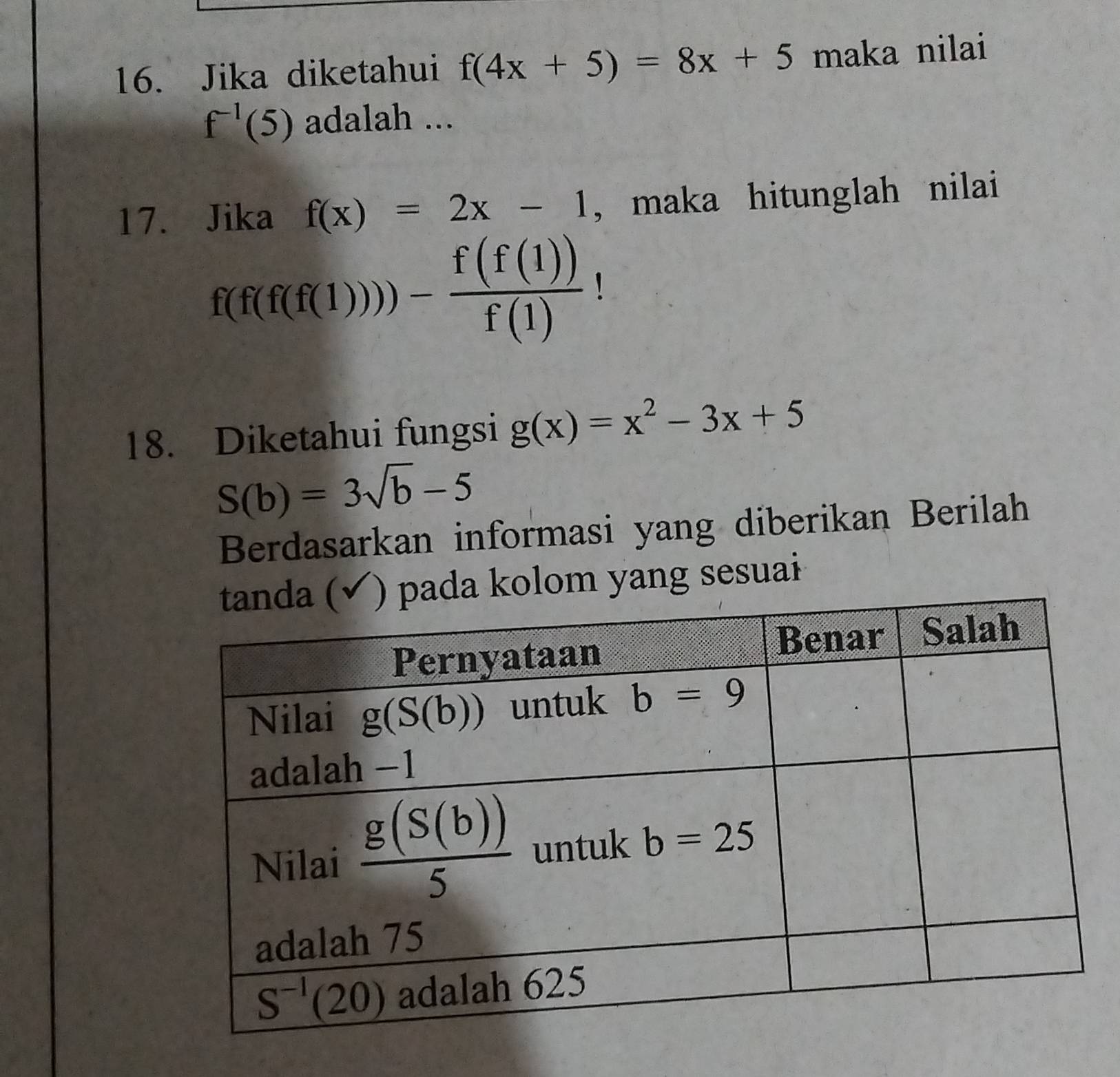 Jika diketahui f(4x+5)=8x+5 maka nilai
f^(-1)(5) adalah ...
17. Jika f(x)=2x-1 , maka hitunglah nilai
f(f(f(f(1)))- f(f(1))/f(1) 
18. Diketahui fungsi g(x)=x^2-3x+5
S(b)=3sqrt(b)-5
Berdasarkan informasi yang diberikan Berilah
ada kolom yang sesuai