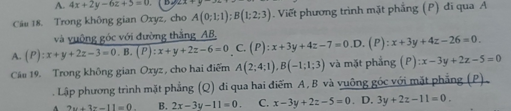 A. 4x+2y-6z+5=0. by 2x+y-. 
Câu 18. Trong không gian Oxyz, cho A(0;1;1); B(1;2;3). Viết phương trình mặt phẳng (P) đi qua A
và vuộng góc với đường thắng AB.
A. (P):x+y+2z-3=0.B.(P):x+y+2z-6=0 C. (P):x+3y+4z-7=0.D.(P):x+3y+4z-26=0. 
Câu 19. Trong không gian Oxyz , cho hai điểm A(2;4;1), B(-1;1;3) và mặt phẳng (P):x-3y+2z-5=0
Lập phương trình mặt phẳng (Q) đi qua hai điểm A, B và vuông góc với mặt phẳng (P).
A 2y+3z-11=0 B. 2x-3y-11=0. C. x-3y+2z-5=0. D. 3y+2z-11=0.