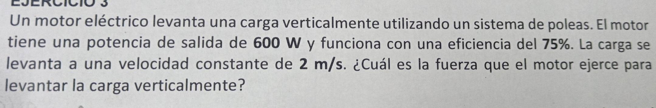 EJERCICIó 3 
Un motor eléctrico levanta una carga verticalmente utilizando un sistema de poleas. El motor 
tiene una potencia de salida de 600 W y funciona con una eficiencia del 75%. La carga se 
levanta a una velocidad constante de 2 m/s. ¿Cuál es la fuerza que el motor ejerce para 
levantar la carga verticalmente?