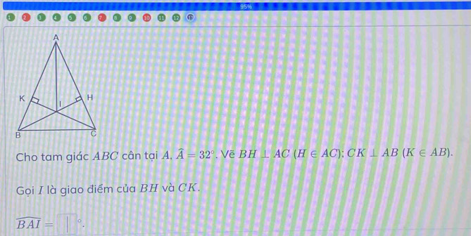 Cho tam giác ABC cân tại A. 1,widehat A=32°. Vẽ BH⊥ AC(H∈ AC); CK⊥ AB(K∈ AB). 
Gọi I là giao điểm của BH và CK.
widehat BAI=□°.