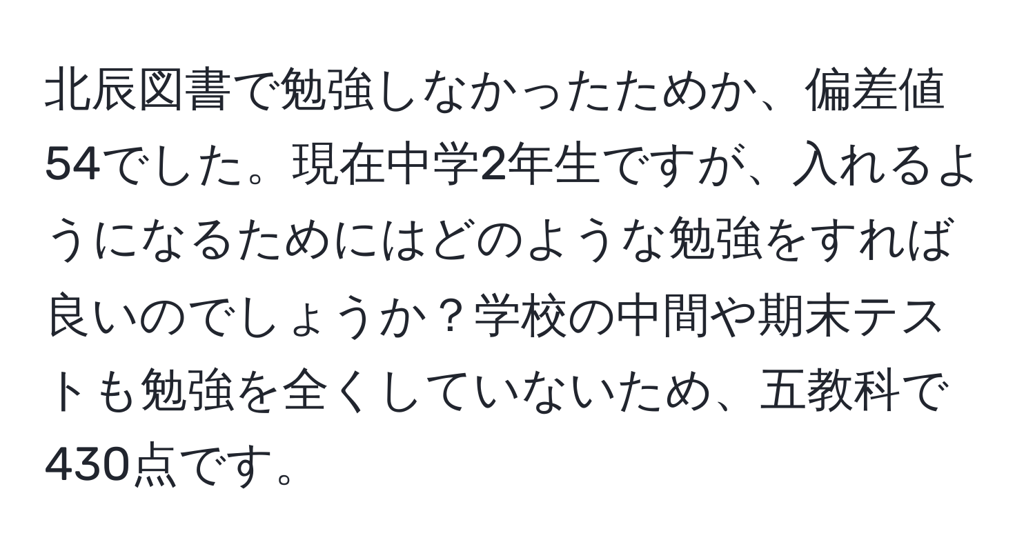 北辰図書で勉強しなかったためか、偏差値54でした。現在中学2年生ですが、入れるようになるためにはどのような勉強をすれば良いのでしょうか？学校の中間や期末テストも勉強を全くしていないため、五教科で430点です。