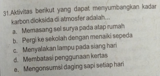 Aktivitas berikut yang dapat menyumbangkan kadar
karbon dioksida di atmosfer adalah...
a. Memasang sel surya pada atap rumah
b. Pergi ke sekolah dengan menaiki sepeda
c. Menyalakan lampu pada siang hari
d. Membatasi penggunaan kertas
e. Mengonsumsi daging sapi setiap hari