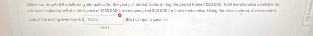 Aldine Inc. reported the following information for the year just ended. Sales during the period totaled $80,000. Total merchandise available for 
sale was marked to sell at a retail price of $100,000; the company paid $40,000 for that merchandise. Using the retall method, the estimated 
cost of the ending inventory is $ 72000 (Do not input a comma.) 
Field 1