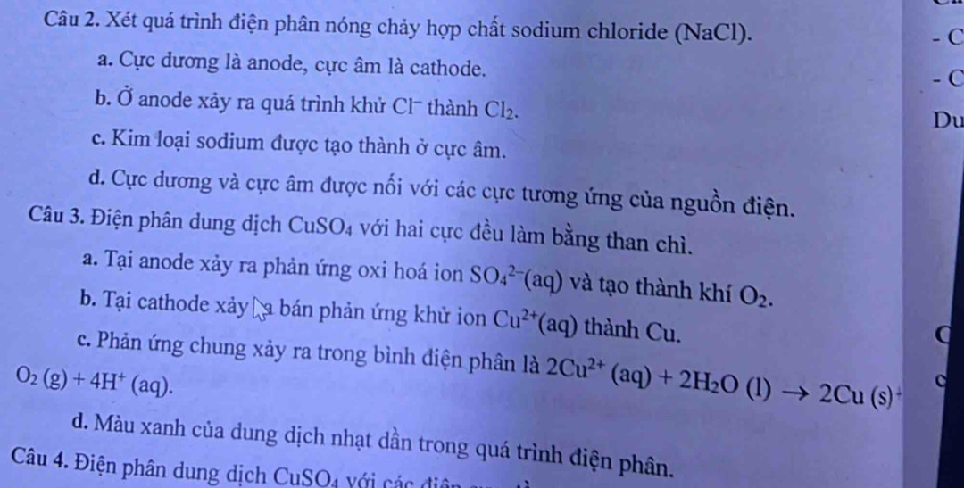 Xét quá trình điện phân nóng chảy hợp chất sodium chloride (NaCl).
- C
a. Cực dương là anode, cực âm là cathode.
- C
b. Ở anode xảy ra quá trình khử Cl¯ thành Cl_2. 
Du
c. Kim loại sodium được tạo thành ở cực âm.
d. Cực dương và cực âm được nổi với các cực tương ứng của nguồn điện.
Câu 3. Điện phân dung dịch CuSO_4 với hai cực đều làm bằng than chì.
a. Tại anode xảy ra phản ứng oxi hoá ion SO_4^((2-)(aq) và tạo thành khí O_2).
b. Tại cathode xảy a bán phản ứng khử ion Cu^(2+)(aq) thành Cu.
c. Phản ứng chung xảy ra trong bình điện phân là 2Cu^(2+)(aq)+2H_2O(l)to 2Cu(s)^+ c
O_2(g)+4H^+(aq).
d. Màu xanh của dung dịch nhạt dần trong quá trình điện phân.
Câu 4. Điện phân dung dịch CuSO4 với các đ