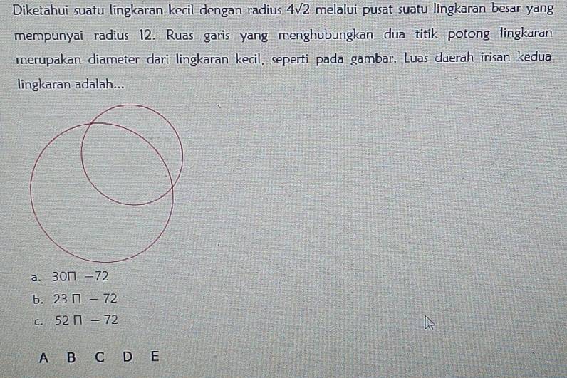 Diketahui suatu lingkaran kecil dengan radius 4sqrt(2) melalui pusat suatu lingkaran besar yang
mempunyai radius 12. Ruas garis yang menghubungkan dua titik potong lingkaran
merupakan diameter dari lingkaran kecil, seperti pada gambar. Luas daerah irisan kedua
lingkaran adalah...
a. 30n-72
b. 23□ -72
C. 52n-72
A B C D E