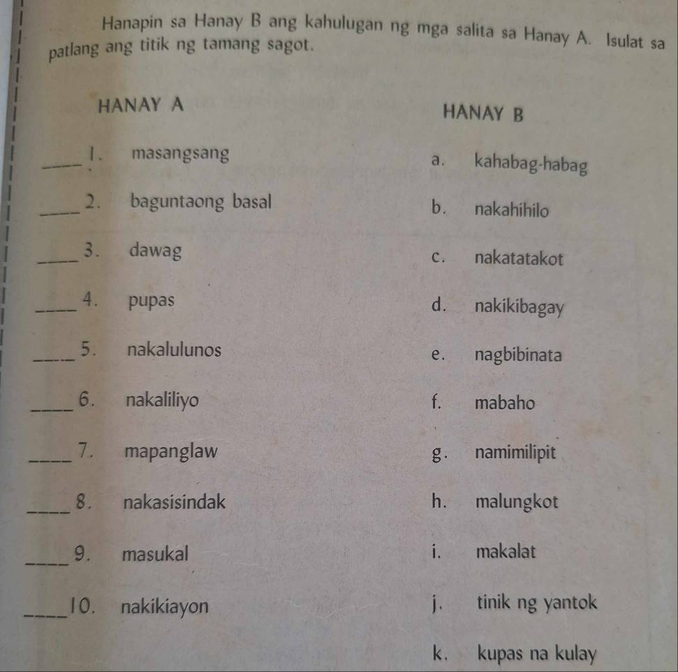 Hanapin sa Hanay B ang kahulugan ng mga salita sa Hanay A. Isulat sa
patlang ang titik ng tamang sagot.
HANAY A HANAY B
_
1. masangsang
a. kahabag-habag
_2. baguntaong basal b. nakahihilo
_3. dawag c. nakatatakot
_4. pupas d. nakikibagay
_5. nakalulunos e. nagbibinata
_6. nakaliliyo f. mabaho
_7. mapanglaw g. namimilipit
_8. nakasisindak h. malungkot
_
9. masukal i. makalat
_10. nakikiayon j. tinik ng yantok
k. kupas na kulay