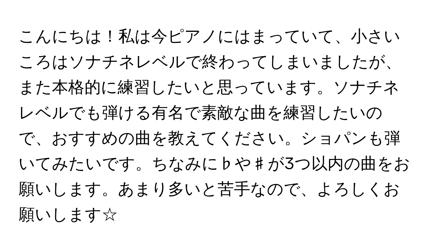 こんにちは！私は今ピアノにはまっていて、小さいころはソナチネレベルで終わってしまいましたが、また本格的に練習したいと思っています。ソナチネレベルでも弾ける有名で素敵な曲を練習したいので、おすすめの曲を教えてください。ショパンも弾いてみたいです。ちなみに♭や♯が3つ以内の曲をお願いします。あまり多いと苦手なので、よろしくお願いします☆