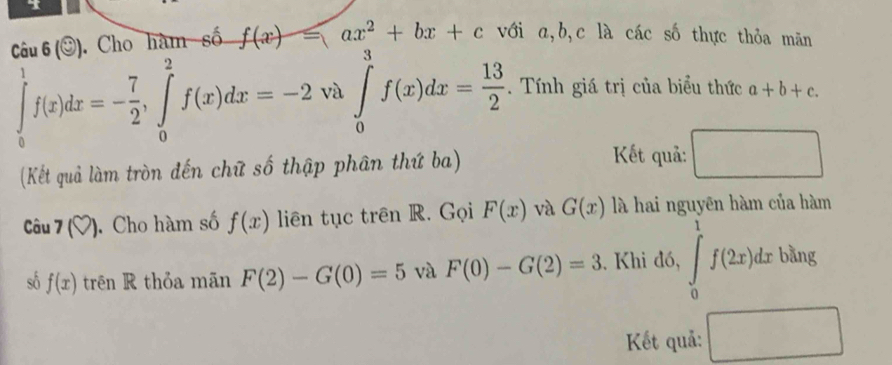 Câu 6(odot ) Cho hàm số f(x)=ax^2+bx+c với a, b, c là các số thực thỏa mãn
∈tlimits _0^(1f(x)dx=-frac 7)2, ∈tlimits _0^(2f(x)dx=-2 và ∈tlimits _0^3f(x)dx=frac 13)2. Tính giá trị của biểu thức a+b+c. 
Kết quả: □  
(Kết quả làm tròn đến chữ số thập phân thứ ba) ^ 
Câu 7(?) Cho hàm số f(x) liên tục trên R. Gọi F(x) và G(x) là hai nguyên hàm của hàm 
số f(x) trên R thỏa mãn F(2)-G(0)=5 và F(0)-G(2)=3. Khi đó, ∈tlimits _0^1f(2x)dx bằng 
Kết quả: □