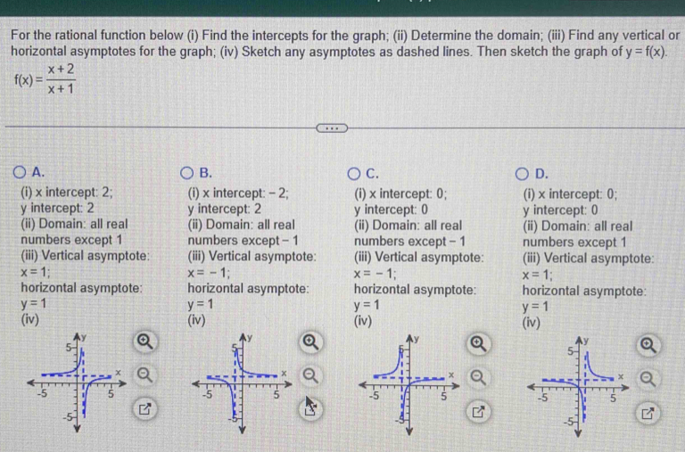 For the rational function below (i) Find the intercepts for the graph; (ii) Determine the domain; (iii) Find any vertical or
horizontal asymptotes for the graph; (iv) Sketch any asymptotes as dashed lines. Then sketch the graph of y=f(x).
f(x)= (x+2)/x+1 
A.
B.
C.
D.
(i) x intercept: 2; (i) x intercept: - 2; (i) x intercept: 0; (i) x intercept: 0;
y intercept: 2 y intercept: 2 y intercept: 0 y intercept: ()
(ii) Domain: all real (ii) Domain: all real (ii) Domain: all real (ii) Domain: all real
numbers except 1 numbers except - 1 numbers except - 1 numbers except 1
(iii) Vertical asymptote: (iii) Vertical asymptote: (iii) Vertical asymptote: (iii) Vertical asymptote:
x=1
x=-1;
x=-1;
x=1
horizontal asymptote: horizontal asymptote: horizontal asymptote: horizontal asymptote:
y=1
y=1
y=1
y=1
(iv) (iv) (iv) (iv)