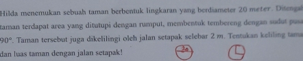 Hilda menemukan sebuah taman berbentuk lingkaran yang berdiameter 20 meter. Ditenga 
taman terdapat area yang ditutupi dengan rumput, membentuk tembereng dengan su pu
90°. Taman tersebut juga dikelilingi oleh jalan setapak selebar 2 m. Tentukan keliling tama 
dan luas taman dengan jalan setapak!