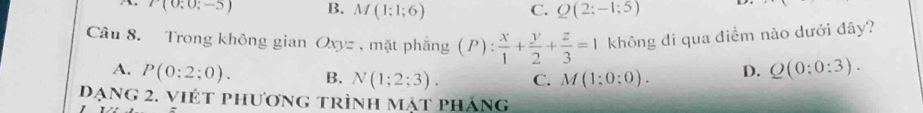 r(0;0;-5) B. M(1;1;6) C. Q(2;-1;5)
Câu 8. Trong không gian Oxyz , mặt phẳng (P): x/1 + y/2 + z/3 =1 không di qua điềm nào dưới đây?
A. P(0:2;0). B. N(1;2;3). C. M(1:0:0). D. Q(0:0:3). 
đạng 2. viét phương trình mặt pháng