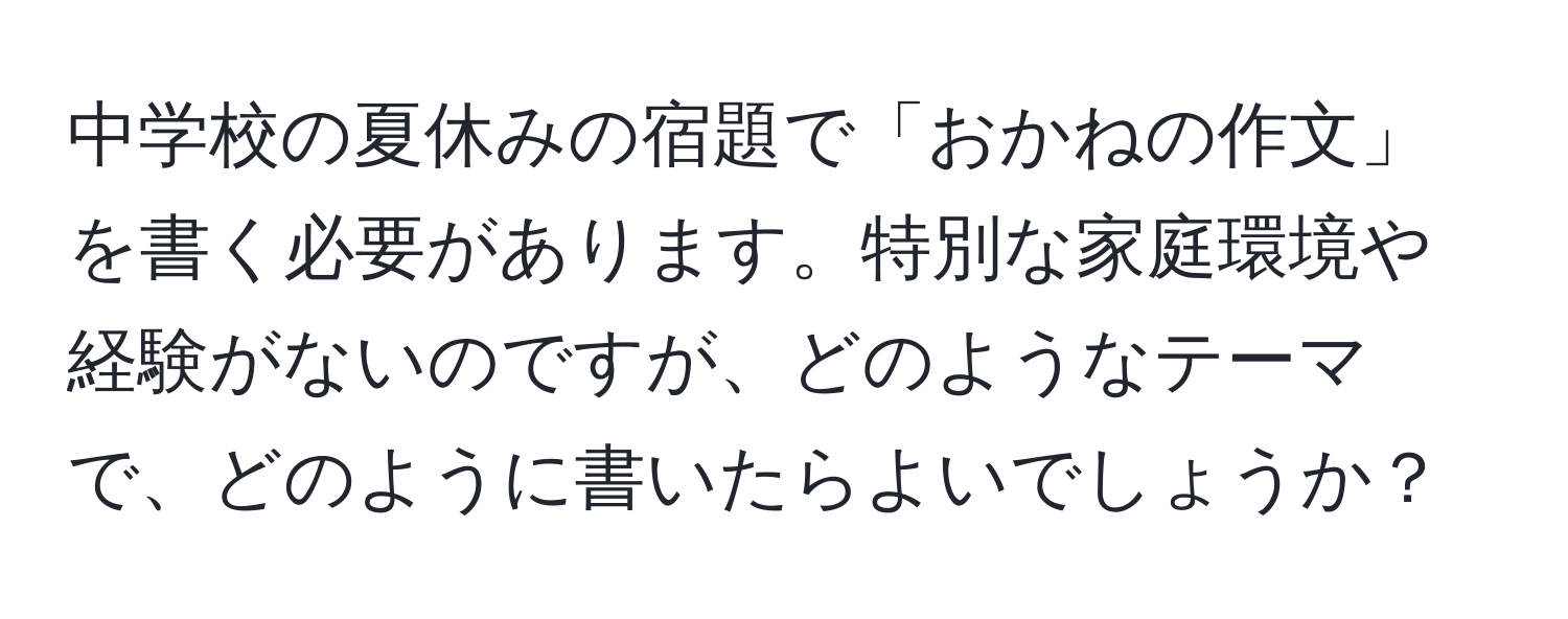 中学校の夏休みの宿題で「おかねの作文」を書く必要があります。特別な家庭環境や経験がないのですが、どのようなテーマで、どのように書いたらよいでしょうか？