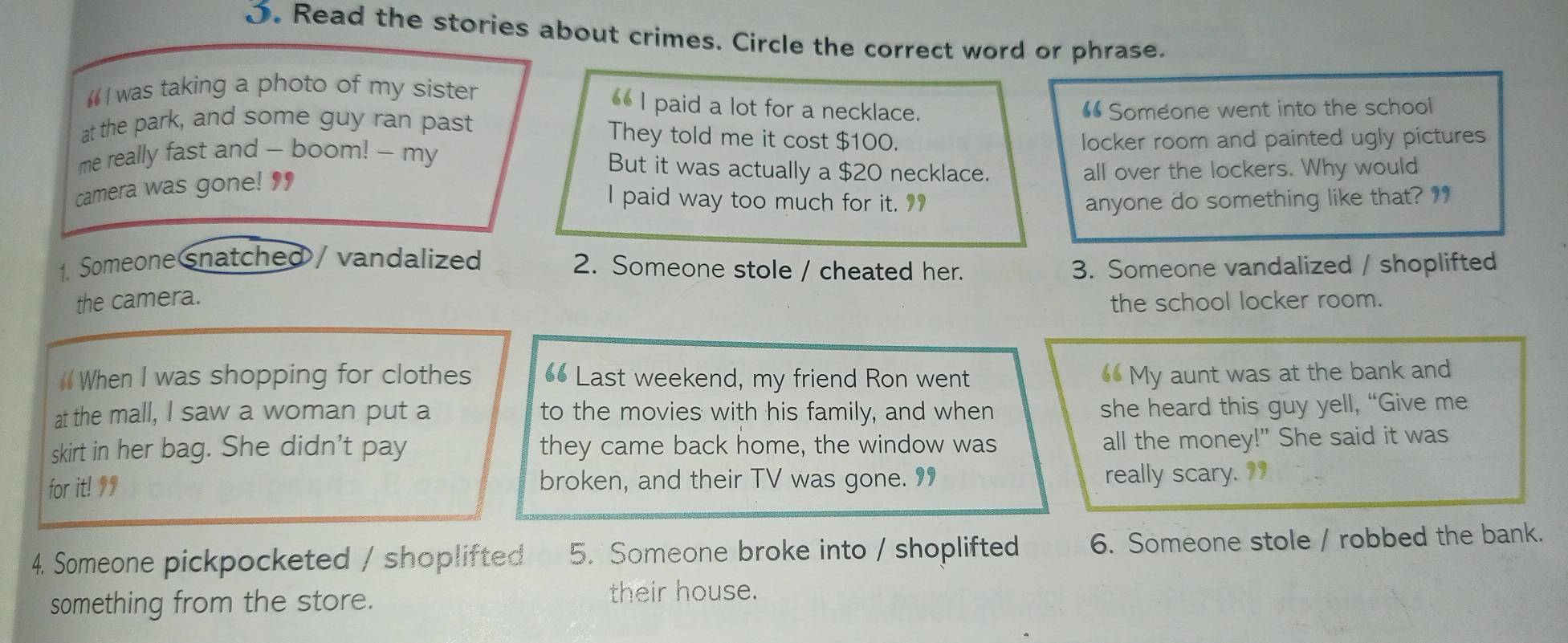 Read the stories about crimes. Circle the correct word or phrase. 
“ I was taking a photo of my sister 
_ I paid a lot for a necklace. “ Someone went into the school 
at the park, and some guy ran past They told me it cost $100. 
me really fast and - boom! -- my locker room and painted ugly pictures 
But it was actually a $20 necklace. all over the lockers. Why would 
camera was gone! ' 
I paid way too much for it. 9 anyone do something like that? 
1. Someone snatched / vandalized 2. Someone stole / cheated her. 3. Someone vandalized / shoplifted 
the camera. the school locker room. 
# When I was shopping for clothes 6 Last weekend, my friend Ron went My aunt was at the bank and 
at the mall, I saw a woman put a to the movies with his family, and when 
she heard this guy yell, “Give me 
skirt in her bag. She didn't pay they came back home, the window was 
all the money!" She said it was 
for it! 99 broken, and their TV was gone. 99 really scary. 9 
4. Someone pickpocketed / shoplifted 5. Someone broke into / shoplifted 6. Someone stole / robbed the bank. 
something from the store. their house.