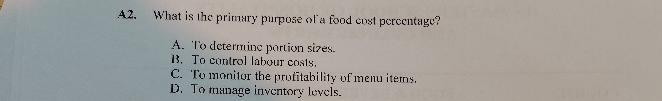 A2. What is the primary purpose of a food cost percentage?
A. To determine portion sizes.
B. To control labour costs.
C. To monitor the profitability of menu items.
D. To manage inventory levels.