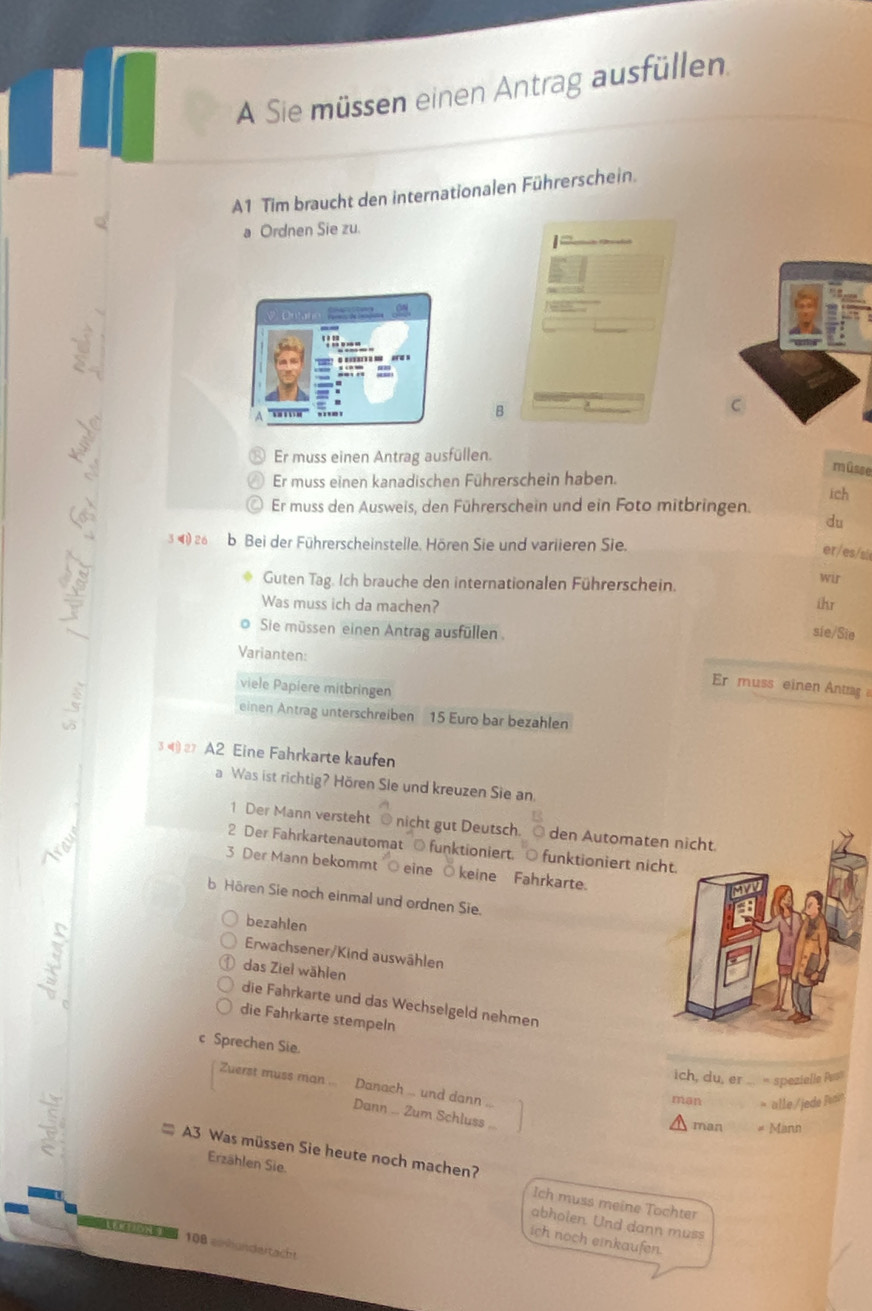 A Sie müssen einen Antrag ausfüllen. 
A1 Tim braucht den internationalen Führerschein. 
a Ordnen Sie zu. 
B 
Er muss einen Antrag ausfüllen. 
müsse 
Er muss einen kanadischen Führerschein haben. ich 
Er muss den Ausweis, den Führerschein und ein Foto mitbringen. 
du 
34) 26 b Bei der Führerscheinstelle. Hören Sie und variieren Sie. 
er/es/si 
Guten Tag. Ich brauche den internationalen Führerschein. 
wir 
Was muss ich da machen? ihr 
_ 
Sie müssen einen Antrag ausfüllen . sie/Sie 
Varianten: 
Er muss einen Antrag 
viele Papiere mitbringen 
einen Antrag unterschreiben 15 Euro bar bezahlen 
A2 Eine Fahrkarte kaufen 
a Was ist richtig? Hören Sie und kreuzen Sie an. 
1 Der Mann versteht @ nicht gut Deutsch. den Automate 
2 Der Fahrkartenautomat ○ funktioniert. ○ funktioniert nic 
3 Der Mann bekommt ○ eine Ö keine Fahrkarte. 
b Hören Sie noch einmal und ordnen Sie. 
bezahlen 
Erwachsener/Kind auswählen 
das Ziel wählen 
die Fahrkarte und das Wechselgeld nehmen 
die Fahrkarte stempeln 
c Sprechen Sie. 
ich, du, er * spezielle Pes 
Zuerst muss man ... Danach ... und dann .. 
man > alle/jede Par 
Dann ... Zum Schluss .. 
man # Mann 
:* A3 Was müssen Sie heute noch machen? 
Erzählen Sie. abholen. Und dann muss 
Ich muss meine Tochter 
N 
ich noch einkaufen.
108 einhundeitacht